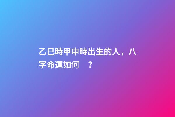 乙巳時甲申時出生的人，八字命運如何？